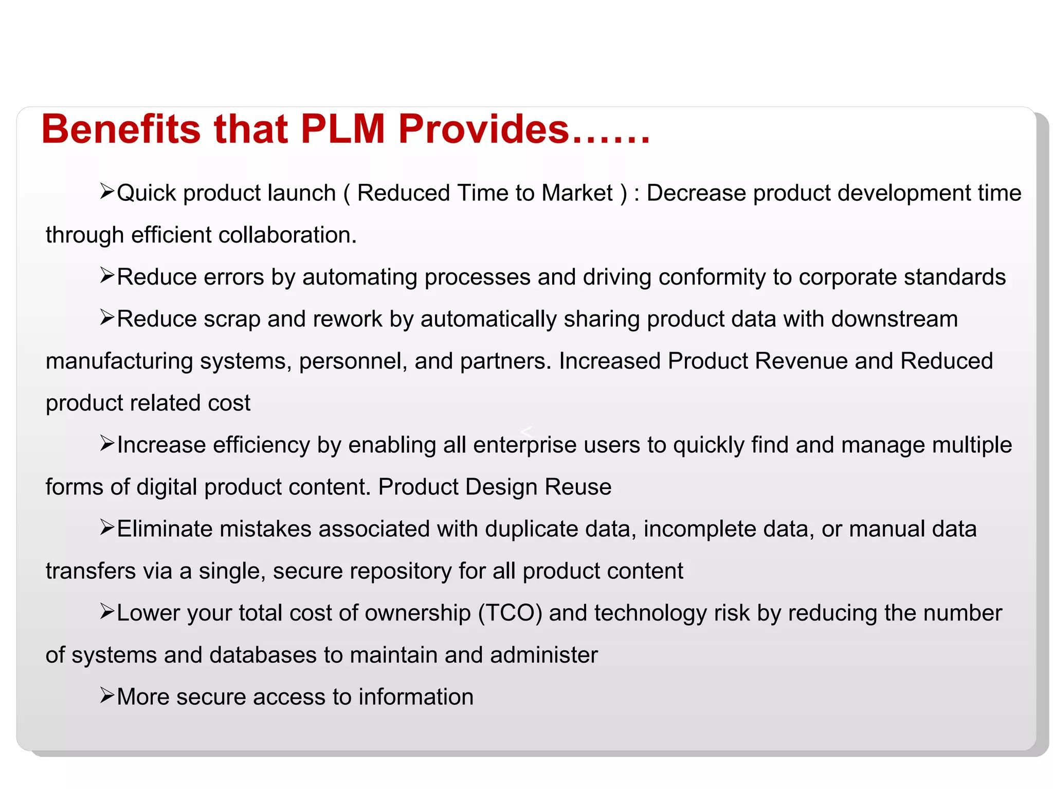 Benefits that PLM Provides…… Quick product launch ( Reduced Time to Market ) : Decrease product development time through efficient collaboration. Reduce errors by automating processes and driving conformity to corporate standards Reduce scrap and rework by automatically sharing product data with downstream manufacturing systems, personnel, and partners. Increased Product Revenue and Reduced product related cost Increase efficiency by enabling all enterprise users to quickly find and manage multiple forms of digital product content. Product Design Reuse Eliminate mistakes associated with duplicate data, incomplete data, or manual data transfers via a single, secure repository for all product content Lower your total cost of ownership (TCO) and technology risk by reducing the number of systems and databases to maintain and administer More secure access to information 