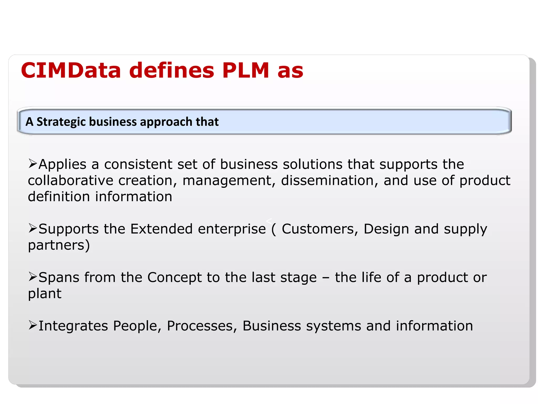 CIMData defines PLM as Applies a consistent set of business solutions that supports the collaborative creation, management, dissemination, and use of product definition information Supports the Extended enterprise ( Customers, Design and supply partners) Spans from the Concept to the last stage – the life of a product or plant  Integrates People, Processes, Business systems and information A Strategic business approach that 