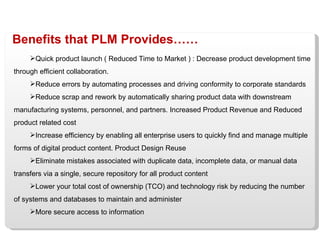 Benefits that PLM Provides…… Quick product launch ( Reduced Time to Market ) : Decrease product development time through efficient collaboration. Reduce errors by automating processes and driving conformity to corporate standards Reduce scrap and rework by automatically sharing product data with downstream manufacturing systems, personnel, and partners. Increased Product Revenue and Reduced product related cost Increase efficiency by enabling all enterprise users to quickly find and manage multiple forms of digital product content. Product Design Reuse Eliminate mistakes associated with duplicate data, incomplete data, or manual data transfers via a single, secure repository for all product content Lower your total cost of ownership (TCO) and technology risk by reducing the number of systems and databases to maintain and administer More secure access to information 