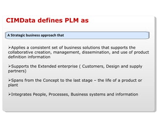 CIMData defines PLM as Applies a consistent set of business solutions that supports the collaborative creation, management, dissemination, and use of product definition information Supports the Extended enterprise ( Customers, Design and supply partners) Spans from the Concept to the last stage – the life of a product or plant  Integrates People, Processes, Business systems and information A Strategic business approach that 