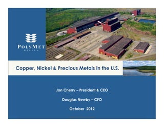 Copper, Nickel & Precious Metals in the U.S.



                 Jon Cherry – President & CEO

                    Douglas Newby – CFO

                        October 2012

                       (NYSE MKT: PLM);(TSX: POM)
 