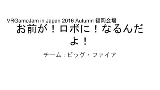 お前が！ロボに！なるんだ
よ！
チーム : ビッグ・ファイア
VRGameJam in Japan 2016 Autumn 福岡会場
 