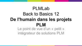 PLMLab
Back to Basics 12
De l'humain dans les projets
PLM
Le point de vue d’un « petit »
intégrateur de solutions PLM
 
