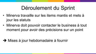 Déroulement du Sprint
• Minerva travaille sur les items mantis et mets à
jour les statuts
• Minerva doit pouvoir contacter le business à tout
moment pour avoir des précisions sur un point
 Mises à jour hebdomadaire à fournir
 