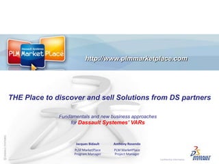 http://www.plmmarketplace.com	 THE Place to discoverand sellSolutions from DS partners Fundamentals and new business approaches for DassaultSystemes’ VARs Jacques Bidault PLM MarketPlace Program Manager Anthony Rosendo PLM MarketPlace Project Manager 