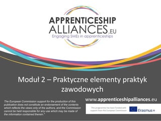 www.apprenticeshipalliances.eu
This programme has been funded with
support from the European Commission
Moduł 2 – Praktyczne elementy praktyk
zawodowych
The European Commission support for the production of this
publication does not constitute an endorsement of the contents
which reflects the views only of the authors, and the Commission
cannot be held responsible for any use which may be made of
the information contained therein."
 
