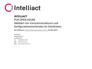 Intelliact AG
Siewerdtstrasse 8
CH-8050 Zürich
Tel. +41 (44) 315 67 40
Mail mail@intelliact.ch
Web http://www.intelliact.ch
Abbilden von Variantenstrukturen und
Konfigurationsmerkmalen (in Stücklisten)
Kai Uffmann, http://plmopenhours.net/, 02.06.2014
INTELLIACT
PLM OPEN HOURS
 