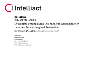 Intelliact AG
Siewerdtstrasse 8
CH-8050 Zürich
Tel. +41 (44) 315 67 40
Mail mail@intelliact.ch
Web http://www.intelliact.ch
Effizienzsteigerung durch Erkennen von Abhängigkeiten
zwischen Entwicklung und Produktion
Kai Uffmann, 14.11.2016, http://plmopenhours.net/
INTELLIACT
PLM OPEN HOURS
 