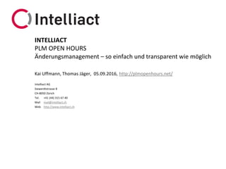 Intelliact AG
Siewerdtstrasse 8
CH-8050 Zürich
Tel. +41 (44) 315 67 40
Mail mail@intelliact.ch
Web http://www.intelliact.ch
Änderungsmanagement – so einfach und transparent wie möglich
Kai Uffmann, Thomas Jäger, 05.09.2016, http://plmopenhours.net/
INTELLIACT
PLM OPEN HOURS
 