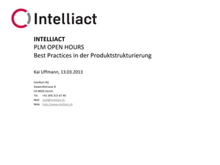 INTELLIACT
PLM OPEN HOURS
Best Practices in der Produktstrukturierung

Kai Uffmann, 13.03.2013

Intelliact AG
Siewerdtstrasse 8
CH-8050 Zürich
Tel. +41 (44) 315 67 40
Mail mail@intelliact.ch
Web http://www.intelliact.ch
 