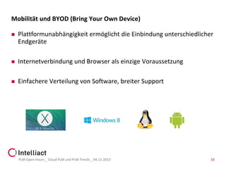 Mobilität und BYOD (Bring Your Own Device)


Plattformunabhängigkeit ermöglicht die Einbindung unterschiedlicher
Endgeräte



Internetverbindung und Browser als einzige Voraussetzung



Einfachere Verteilung von Software, breiter Support

PLM Open Hours _ Cloud PLM und PLM Trends _ 04.11.2013

10

 