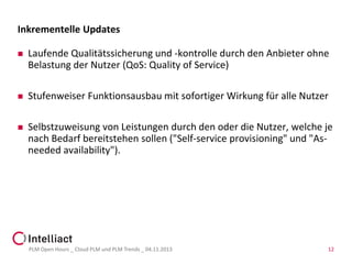Inkrementelle Updates


Laufende Qualitätssicherung und -kontrolle durch den Anbieter ohne
Belastung der Nutzer (QoS: Quality of Service)



Stufenweiser Funktionsausbau mit sofortiger Wirkung für alle Nutzer



Selbstzuweisung von Leistungen durch den oder die Nutzer, welche je
nach Bedarf bereitstehen sollen ("Self-service provisioning" und "Asneeded availability").

PLM Open Hours _ Cloud PLM und PLM Trends _ 04.11.2013

12

 
