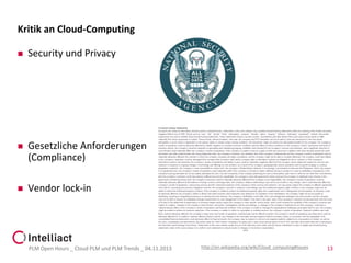Kritik an Cloud-Computing


Security und Privacy



Gesetzliche Anforderungen
(Compliance)



Vendor lock-in

PLM Open Hours _ Cloud PLM und PLM Trends _ 04.11.2013

http://en.wikipedia.org/wiki/Cloud_computing#Issues

13

 