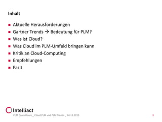 Inhalt









Aktuelle Herausforderungen
Gartner Trends  Bedeutung für PLM?
Was ist Cloud?
Was Cloud im PLM-Umfeld bringen kann
Kritik an Cloud-Computing
Empfehlungen
Fazit

PLM Open Hours _ Cloud PLM und PLM Trends _ 04.11.2013

3

 