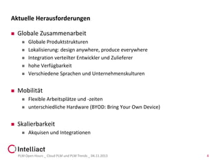 Aktuelle Herausforderungen


Globale Zusammenarbeit









Mobilität





Globale Produktstrukturen
Lokalisierung: design anywhere, produce everywhere
Integration verteilter Entwickler und Zulieferer
hohe Verfügbarkeit
Verschiedene Sprachen und Unternehmenskulturen

Flexible Arbeitsplätze und -zeiten
unterschiedliche Hardware (BYOD: Bring Your Own Device)

Skalierbarkeit


Akquisen und Integrationen

PLM Open Hours _ Cloud PLM und PLM Trends _ 04.11.2013

4

 