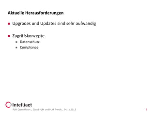 Aktuelle Herausforderungen


Upgrades und Updates sind sehr aufwändig



Zugriffskonzepte



Datenschutz
Compliance

PLM Open Hours _ Cloud PLM und PLM Trends _ 04.11.2013

5

 
