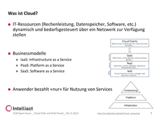 Was ist Cloud?


IT-Ressourcen (Rechenleistung, Datenspeicher, Software, etc.)
dynamisch und bedarfsgesteuert über ein Netzwerk zur Verfügung
stellen



Businessmodelle







IaaS: Infrastructure as a Service
PaaS: Platform as a Service
SaaS: Software as a Service

Anwender bezahlt «nur» für Nutzung von Services

PLM Open Hours _ Cloud PLM und PLM Trends _ 04.11.2013

http://en.wikipedia.org/wiki/Cloud_computing

7

 