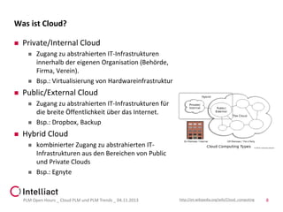 Was ist Cloud?


Private/Internal Cloud






Public/External Cloud






Zugang zu abstrahierten IT-Infrastrukturen
innerhalb der eigenen Organisation (Behörde,
Firma, Verein).
Bsp.: Virtualisierung von Hardwareinfrastruktur
Zugang zu abstrahierten IT-Infrastrukturen für
die breite Öffentlichkeit über das Internet.
Bsp.: Dropbox, Backup

Hybrid Cloud




kombinierter Zugang zu abstrahierten ITInfrastrukturen aus den Bereichen von Public
und Private Clouds
Bsp.: Egnyte

PLM Open Hours _ Cloud PLM und PLM Trends _ 04.11.2013

http://en.wikipedia.org/wiki/Cloud_computing

8

 