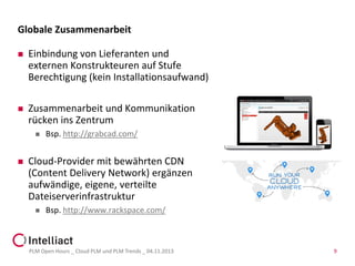Globale Zusammenarbeit


Einbindung von Lieferanten und
externen Konstrukteuren auf Stufe
Berechtigung (kein Installationsaufwand)



Zusammenarbeit und Kommunikation
rücken ins Zentrum




Bsp. http://grabcad.com/

Cloud-Provider mit bewährten CDN
(Content Delivery Network) ergänzen
aufwändige, eigene, verteilte
Dateiserverinfrastruktur


Bsp. http://www.rackspace.com/

PLM Open Hours _ Cloud PLM und PLM Trends _ 04.11.2013

9

 