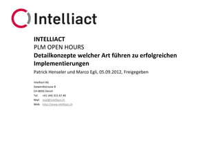 INTELLIACT
PLM OPEN HOURS
Detailkonzepte welcher Art führen zu erfolgreichen
Implementierungen
Patrick Henseler und Marco Egli, 05.09.2012, Freigegeben

Intelliact AG
Siewerdtstrasse 8
CH-8050 Zürich
Tel. +41 (44) 315 67 40
Mail mail@intelliact.ch
Web http://www.intelliact.ch
 
