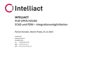 Intelliact AG 
Siewerdtstrasse8 
CH-8050 Zürich 
Tel.+41 (44) 315 67 40 
Mailmail@intelliact.ch 
Webhttp://www.intelliact.ch 
ECAD und PDM –Integrationsmöglichkeiten 
Patrick Henseler, Martin Probst, 01.12.2014 
INTELLIACT 
PLM OPEN HOURS  