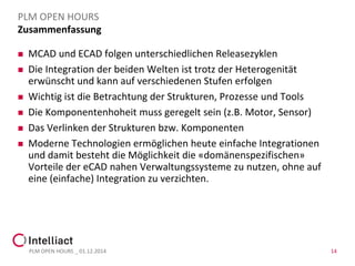 Zusammenfassung 
MCAD und ECAD folgen unterschiedlichen Releasezyklen 
Die Integration der beiden Welten ist trotz der Heterogenität erwünscht und kann auf verschiedenen Stufen erfolgen 
Wichtig ist die Betrachtung der Strukturen, Prozesseund Tools 
Die Komponentenhoheit muss geregelt sein (z.B. Motor, Sensor) 
Moderne Technologien ermöglichen heute einfache Integrationen und damit besteht die Möglichkeit die «domänenspezifischen» Vorteile der eCADnahen Verwaltungssysteme zu nutzen, ohne auf eine (einfache) Integration zu verzichten. 
PLM OPEN HOURS _ 01.12.2014 
PLM OPEN HOURS 
14 
