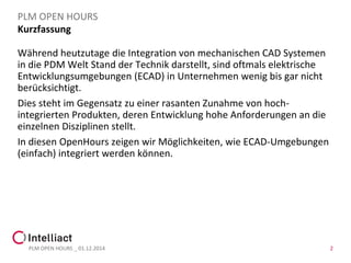 Kurzfassung 
PLM OPEN HOURS 
Während heutzutage die Integration von mechanischen CAD Systemen in die PDM Welt Stand der Technik darstellt, sind oftmals elektrische Entwicklungsumgebungen (ECAD) in Unternehmen wenig bis gar nicht berücksichtigt. 
Dies steht im Gegensatz zu einer rasanten Zunahme von hoch- integrierten Produkten, deren Entwicklung hohe Anforderungen an die einzelnen Disziplinen stellt. 
In diesen OpenHourszeigen wir Möglichkeiten, wie ECAD-Umgebungen (einfach) integriert werden können. 
PLM OPEN HOURS _ 01.12.2014 2 
 