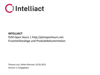 INTELLIACT
PLM Open Hours | http://plmopenhours.net
Ersatzteilkataloge und Produktdokumentation




Thomas Lutz, Stefan Dierssen, 02.05.2012
Version 1, Freigegeben
 