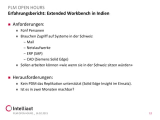 Erfahrungsbericht: Extended Workbench in Indien
 Anforderungen:
 Fünf Personen
 Brauchen Zugriff auf Systeme in der Schweiz
– Mail
– Netzlaufwerke
– ERP (SAP)
– CAD (Siemens Solid Edge)
 Sollen arbeiten können «wie wenn sie in der Schweiz sitzen würden»
 Herausforderungen:
 Kein PDM das Replikation unterstützt (Solid Edge Insight im Einsatz).
 Ist es in zwei Monaten machbar?
PLM OPEN HOURS _ 16.02.2015 12
PLM OPEN HOURS
 