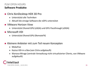 Software Produkte
 Citrix XenDesktop HDX 3D Pro
 Unterstützt alle Techniken
 Aktuell die einzige Software die vGPU unterstützt
 VMware Horizon View
 Unterstützt Shared GPU (vSGA) und GPU Passthrough (vDGA)
 Microsoft VDI
 Unterstützt Shared GPU (RemoteFX)
 Kleinere Anbieter mit zum Teil neuen Konzepten
 MokaFive
 Kaziva VDI-in-a Box (von Citrix aufgekauft)
 Wanova Mirage (zentrale Verwaltung nicht virtualisierter Clients, von VMware
aufgekauft)
PLM OPEN HOURS _ 16.02.2015 16
PLM OPEN HOURS
 