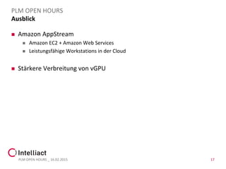 Ausblick
 Amazon AppStream
 Amazon EC2 + Amazon Web Services
 Leistungsfähige Workstations in der Cloud
 Stärkere Verbreitung von vGPU
PLM OPEN HOURS _ 16.02.2015 17
PLM OPEN HOURS
 