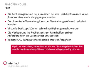 Fazit
 Die Technologien sind da, es müssen bei der Host-Performance keine
Kompromisse mehr eingegangen werden
 Durch zentrale Verwaltung kann der Verwaltungsaufwand reduziert
werden
 Virtuelle Desktops können schnell verfügbar gemacht werden
 Die Verlagerung ins Rechenzentrum kann helfen, strikte
Anforderungen an Datenschutz umzusetzen
 Remote CAD kann Datenreplikation ersetzen/ergänzen
PLM OPEN HOURS _ 16.02.2015 18
PLM OPEN HOURS
Physische Maschinen, Server-hosted VDI und Cloud Angebote haben ihre
spezifischen Anwendungsfälle und schliessen sich gegenseitig nicht aus.
 