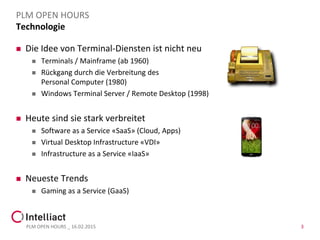 Technologie
 Die Idee von Terminal-Diensten ist nicht neu
 Terminals / Mainframe (ab 1960)
 Rückgang durch die Verbreitung des
Personal Computer (1980)
 Windows Terminal Server / Remote Desktop (1998)
 Heute sind sie stark verbreitet
 Software as a Service «SaaS» (Cloud, Apps)
 Virtual Desktop Infrastructure «VDI»
 Infrastructure as a Service «IaaS»
 Neueste Trends
 Gaming as a Service (GaaS)
PLM OPEN HOURS _ 16.02.2015 3
PLM OPEN HOURS
 
