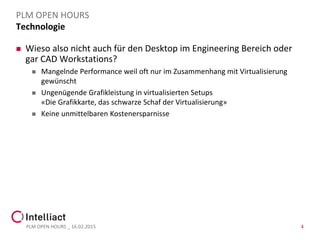 Technologie
 Wieso also nicht auch für den Desktop im Engineering Bereich oder
gar CAD Workstations?
 Mangelnde Performance weil oft nur im Zusammenhang mit Virtualisierung
gewünscht
 Ungenügende Grafikleistung in virtualisierten Setups
«Die Grafikkarte, das schwarze Schaf der Virtualisierung»
 Keine unmittelbaren Kostenersparnisse
PLM OPEN HOURS _ 16.02.2015 4
PLM OPEN HOURS
 