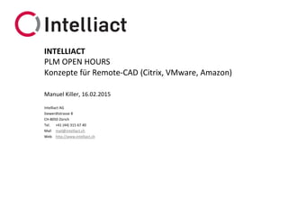 Intelliact AG
Siewerdtstrasse 8
CH-8050 Zürich
Tel. +41 (44) 315 67 40
Mail mail@intelliact.ch
Web http://www.intelliact.ch
Konzepte für Remote-CAD (Citrix, VMware, Amazon)
Manuel Killer, 16.02.2015
INTELLIACT
PLM OPEN HOURS
 