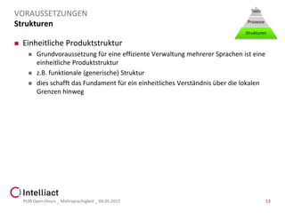 Strukturen
 Einheitliche Produktstruktur
 Grundvoraussetzung für eine effiziente Verwaltung mehrerer Sprachen ist eine
einheitliche Produktstruktur
 z.B. funktionale (generische) Struktur
 dies schafft das Fundament für ein einheitliches Verständnis über die lokalen
Grenzen hinweg
PLM Open Hours _ Mehrsprachigkeit _ 04.05.2015 13
VORAUSSETZUNGEN Tools
Prozesse
Strukturen
 