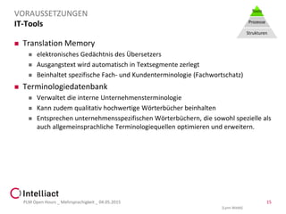 IT-Tools
 Translation Memory
 elektronisches Gedächtnis des Übersetzers
 Ausgangstext wird automatisch in Textsegmente zerlegt
 Beinhaltet spezifische Fach- und Kundenterminologie (Fachwortschatz)
 Terminologiedatenbank
 Verwaltet die interne Unternehmensterminologie
 Kann zudem qualitativ hochwertige Wörterbücher beinhalten
 Entsprechen unternehmensspezifischen Wörterbüchern, die sowohl spezielle als
auch allgemeinsprachliche Terminologiequellen optimieren und erweitern.
PLM Open Hours _ Mehrsprachigkeit _ 04.05.2015 15
VORAUSSETZUNGEN Tools
Prozesse
Strukturen
[Lynn Webb]
 