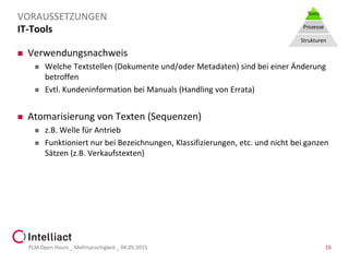 IT-Tools
 Verwendungsnachweis
 Welche Textstellen (Dokumente und/oder Metadaten) sind bei einer Änderung
betroffen
 Evtl. Kundeninformation bei Manuals (Handling von Errata)
 Atomarisierung von Texten (Sequenzen)
 z.B. Welle für Antrieb
 Funktioniert nur bei Bezeichnungen, Klassifizierungen, etc. und nicht bei ganzen
Sätzen (z.B. Verkaufstexten)
PLM Open Hours _ Mehrsprachigkeit _ 04.05.2015 16
VORAUSSETZUNGEN Tools
Prozesse
Strukturen
 