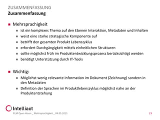Zusammenfassung
 Mehrsprachigkeit
 ist ein komplexes Thema auf den Ebenen Interaktion, Metadaten und Inhalten
 weist eine starke strategische Komponente auf
 betrifft den gesamten Produkt Lebenszyklus
 erfordert Durchgängigkeit mittels einheitlichen Strukturen
 sollte möglichst früh im Produktentwicklungsprozess berücksichtigt werden
 benötigt Unterstützung durch IT-Tools
 Wichtig:
 Möglichst wenig relevante Information im Dokument (Zeichnung) sondern in
den Metadaten
 Definition der Sprachen im Produktlebenszyklus möglichst nahe an der
Produktentstehung
PLM Open Hours _ Mehrsprachigkeit _ 04.05.2015 23
ZUSAMMENFASSUNG
 