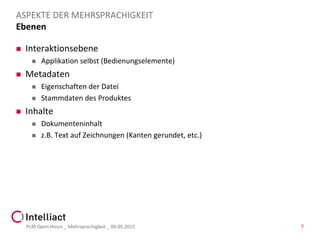 Ebenen
 Interaktionsebene
 Applikation selbst (Bedienungselemente)
 Metadaten
 Eigenschaften der Datei
 Stammdaten des Produktes
 Inhalte
 Dokumenteninhalt
 z.B. Text auf Zeichnungen (Kanten gerundet, etc.)
PLM Open Hours _ Mehrsprachigkeit _ 04.05.2015 7
ASPEKTE DER MEHRSPRACHIGKEIT
 