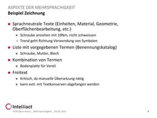 Beispiel Zeichnung
 Sprachneutrale Texte (Einheiten, Material, Geometrie,
Oberflächenbearbeitung, etc.)
 Schraube anziehen mit 10Nm, nicht schweissen
 Trend geht Richtung Verwendung von Symbolen
 Liste mit vorgegebenen Termen (Benennungskatalog)
 Schraube, Mutter, Blech
 Kombination von Termen
 Bodenplatte für Ventil
 Freitext
 Kritisch, da manuelle Übersetzung nötig
 kann evtl. mit Textkonserven abgefangen werden
PLM Open Hours _ Mehrsprachigkeit _ 04.05.2015 8
ASPEKTE DER MEHRSPRACHIGKEIT
 