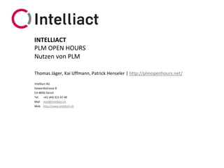 Intelliact AG 
Siewerdtstrasse8 
CH-8050 Zürich 
Tel.+41 (44) 315 67 40 
Mailmail@intelliact.ch 
Webhttp://www.intelliact.ch 
Nutzen von PLM 
Thomas Jäger, Kai Uffmann, Patrick Henseler | http://plmopenhours.net/ 
INTELLIACT 
PLM OPEN HOURS  
