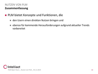 Zusammenfassung 
PLM bietet Konzepte und Funktionen, die 
den Usern einen direkten Nutzen bringen und 
ebenso für kommende Herausforderungen aufgrund aktueller Trends vorbereitet 
PLM-Open Hours _ Nutzen von PLM _ 03.11.2014 13 
NUTZEN VON PLM 