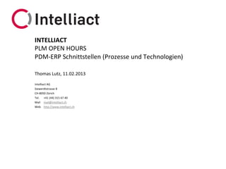 INTELLIACT
PLM OPEN HOURS
PDM-ERP Schnittstellen (Prozesse und Technologien)

Thomas Lutz, 11.02.2013

Intelliact AG
Siewerdtstrasse 8
CH-8050 Zürich
Tel. +41 (44) 315 67 40
Mail mail@intelliact.ch
Web http://www.intelliact.ch
 