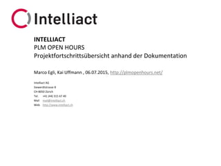 Intelliact AG
Siewerdtstrasse 8
CH-8050 Zürich
Tel. +41 (44) 315 67 40
Mail mail@intelliact.ch
Web http://www.intelliact.ch
Projektfortschrittsübersicht anhand der Dokumentation
Marco Egli, Kai Uffmann , 06.07.2015, http://plmopenhours.net/
INTELLIACT
PLM OPEN HOURS
 