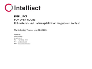 Intelliact AG 
Siewerdtstrasse8 
CH-8050 Zürich 
Tel.+41 (44) 315 67 40 
Mailmail@intelliact.ch 
Webhttp://www.intelliact.ch 
Rohmaterial-und Halbzeugdefinitionim globalen Kontext 
Martin Probst, Thomas Lutz, 01.09.2014 
INTELLIACT 
PLM OPEN HOURS  