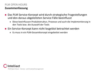 PLM OPEN HOURS
Zusammenfassung


Das PLM Service-Konzept wird durch strategische Fragestellungen
und den daraus abgeleiteten Service Fälle beeinflusst




Diese beeinflussen Produktstruktur, Prozesse und auch die Implementierung in
den Tools bzw. die Auswahl der Tools

Ein Service-Konzept kann nicht losgelöst betrachtet werden


Es muss in ein PLM-Gesamtkonzept eingebettet werden

PLM Open Hours - Service- und Ersatzteilmanagement

 