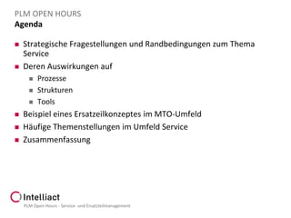PLM OPEN HOURS
Agenda




Strategische Fragestellungen und Randbedingungen zum Thema
Service
Deren Auswirkungen auf








Prozesse
Strukturen
Tools

Beispiel eines Ersatzeilkonzeptes im MTO-Umfeld
Häufige Themenstellungen im Umfeld Service
Zusammenfassung

PLM Open Hours - Service- und Ersatzteilmanagement

 