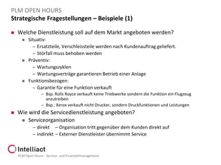PLM OPEN HOURS
Strategische Fragestellungen – Beispiele (1)


Welche Dienstleistung soll auf dem Markt angeboten werden?






Situativ:
– Ersatzteile, Verschleissteile werden nach Kundenauftrag geliefert.
– Störfall muss behoben werden
Präventiv:
– Wartungszyklen
– Wartungsverträge garantieren Betrieb einer Anlage
Funktionsbezogen:
– Garantie für eine Funktion verkauft
– Bsp. Rolls Royce verkauft keine Triebwerke sondern die Funktion ein Flugzeug

anzutreiben
– Bsp.: Xerox verkauft nicht Drucker, sondern Druckfunktionen und Leistungen


Wie wird die Servicedienstleistung angeboten?


Serviceorganisation
– direkt – Organisation tritt gegenüber dem Kunden direkt auf
– indirekt – Externer Dienstleister übernimmt Service

PLM Open Hours - Service- und Ersatzteilmanagement

 