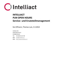 INTELLIACT
PLM OPEN HOURS
Service- und Ersatzteilmanagement
Kai Uffmann, Thomas Lutz, 3.3.2014
Intelliact AG
Siewerdtstrasse 8
CH-8050 Zürich
Tel. +41 (44) 315 67 40
Mail mail@intelliact.ch
Web http://www.intelliact.ch

 